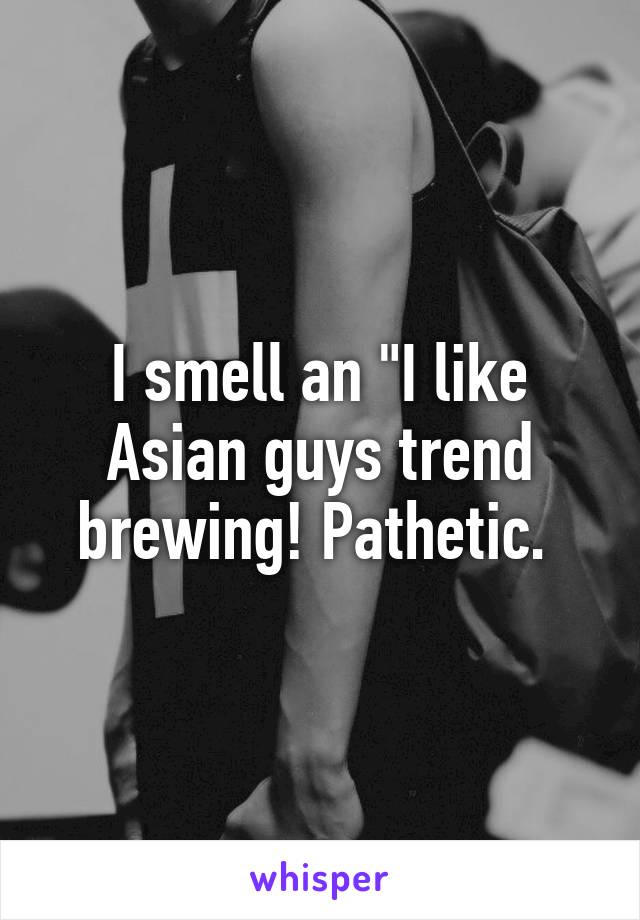 I smell an "I like Asian guys trend brewing! Pathetic. 