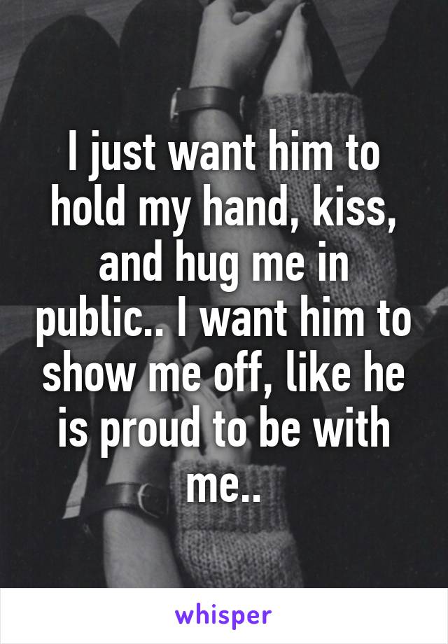 I just want him to hold my hand, kiss, and hug me in public.. I want him to show me off, like he is proud to be with me..