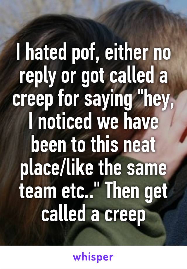 I hated pof, either no reply or got called a creep for saying "hey, I noticed we have been to this neat place/like the same team etc.." Then get called a creep