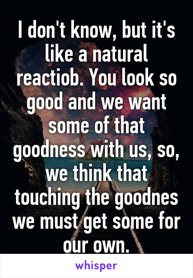 I don't know, but it's like a natural reactiob. You look so good and we want some of that goodness with us, so, we think that touching the goodnes we must get some for our own.