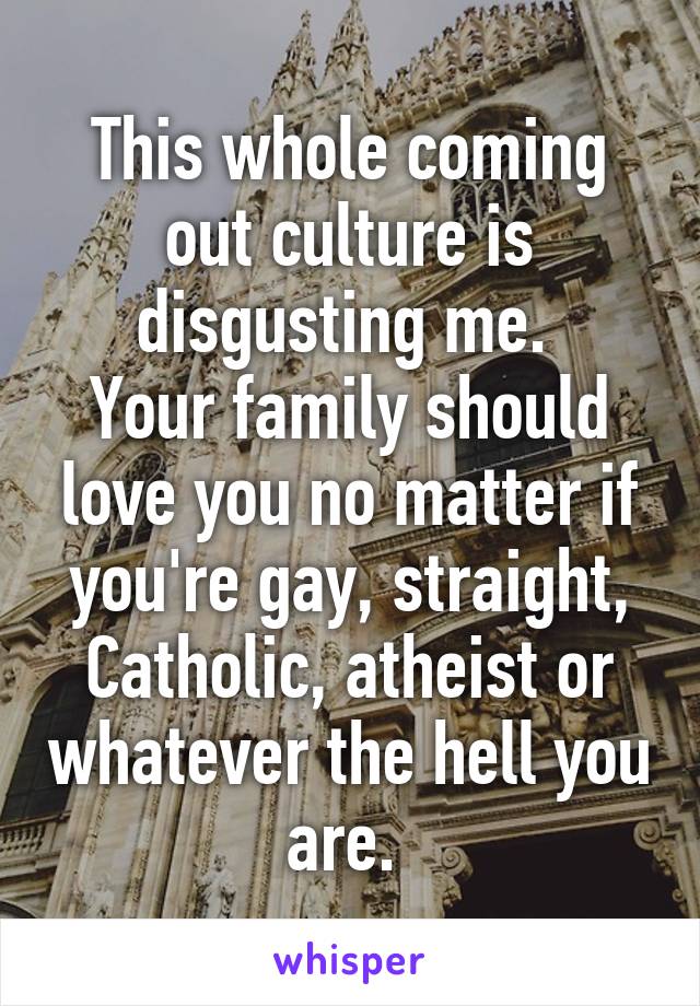 This whole coming out culture is disgusting me. 
Your family should love you no matter if you're gay, straight, Catholic, atheist or whatever the hell you are. 