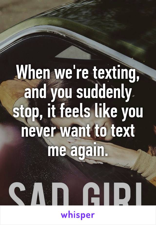 When we're texting, and you suddenly stop, it feels like you never want to text me again.