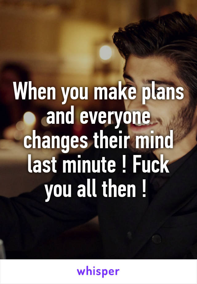 When you make plans and everyone changes their mind last minute ! Fuck you all then ! 