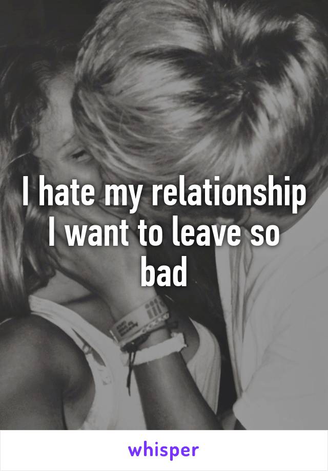 I hate my relationship I want to leave so bad