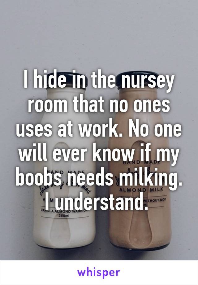 I hide in the nursey room that no ones uses at work. No one will ever know if my boobs needs milking. I understand. 