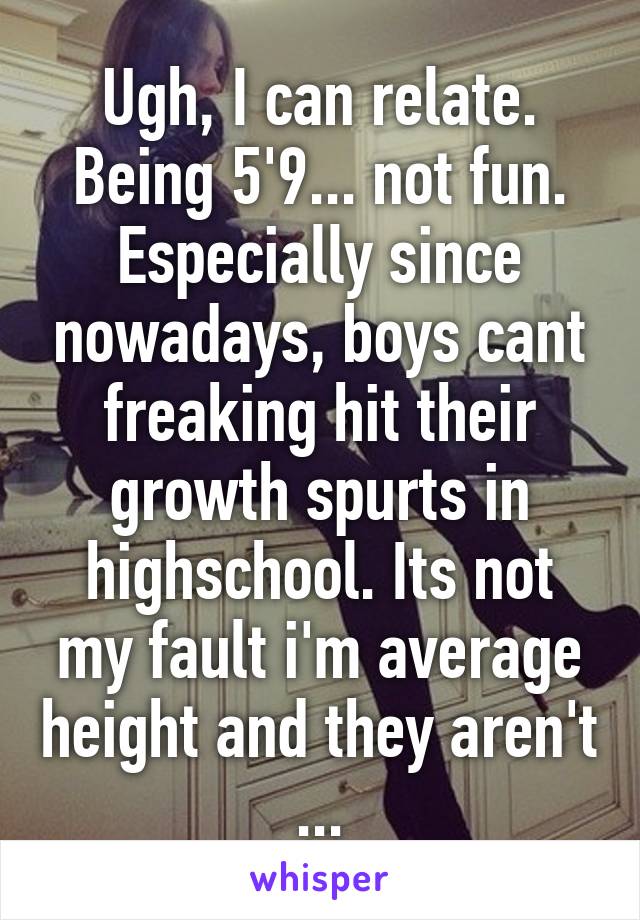 Ugh, I can relate. Being 5'9... not fun. Especially since nowadays, boys cant freaking hit their growth spurts in highschool. Its not my fault i'm average height and they aren't ...