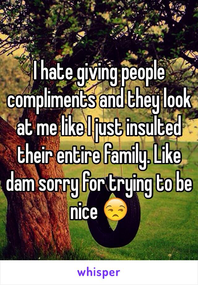 I hate giving people compliments and they look at me like I just insulted their entire family. Like dam sorry for trying to be nice 😒