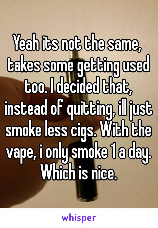 Yeah its not the same, takes some getting used too. I decided that, instead of quitting, ill just smoke less cigs. With the vape, i only smoke 1 a day. Which is nice.