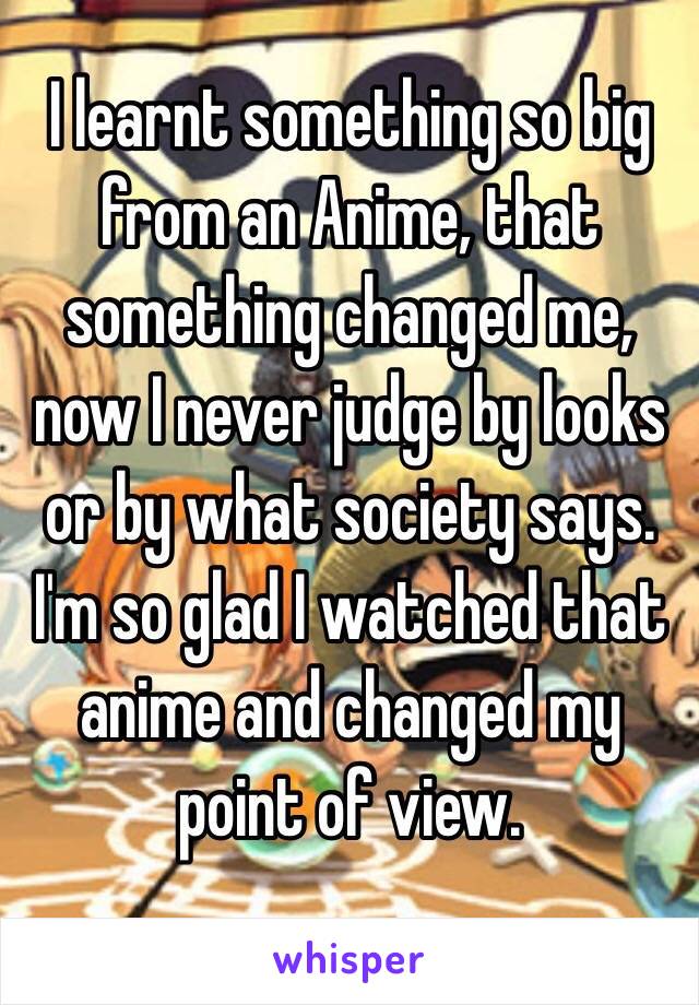 I learnt something so big from an Anime, that something changed me, now I never judge by looks or by what society says. I'm so glad I watched that anime and changed my point of view.