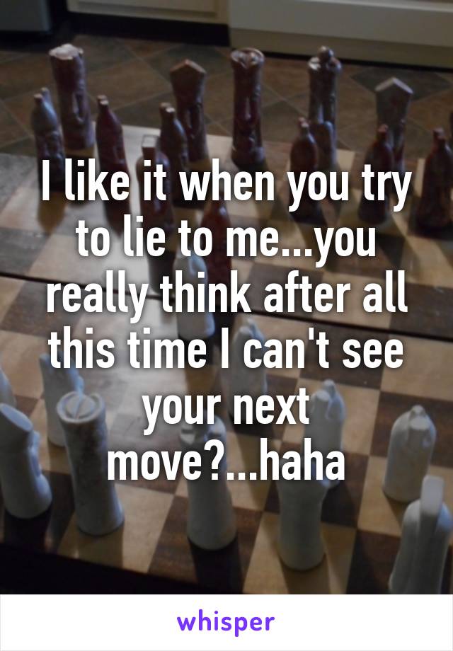 I like it when you try to lie to me...you really think after all this time I can't see your next move?...haha