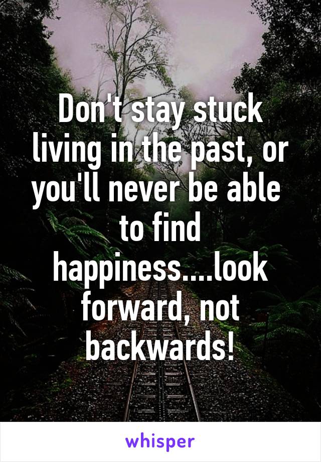 Don't stay stuck living in the past, or you'll never be able  to find happiness....look forward, not backwards!