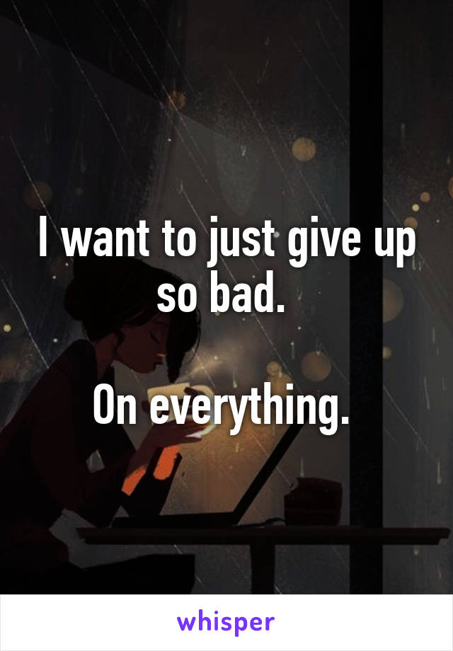 I want to just give up so bad. 

On everything. 