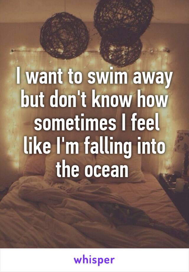 I want to swim away but don't know how
 sometimes I feel like I'm falling into the ocean 
