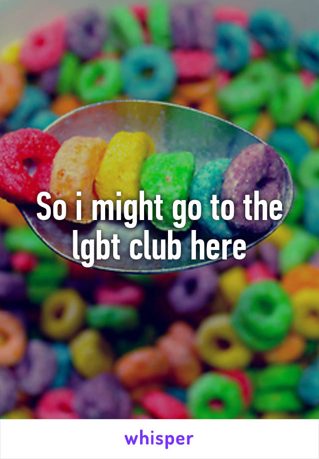 So i might go to the lgbt club here