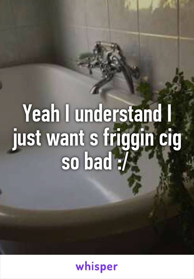 Yeah I understand I just want s friggin cig so bad :/ 