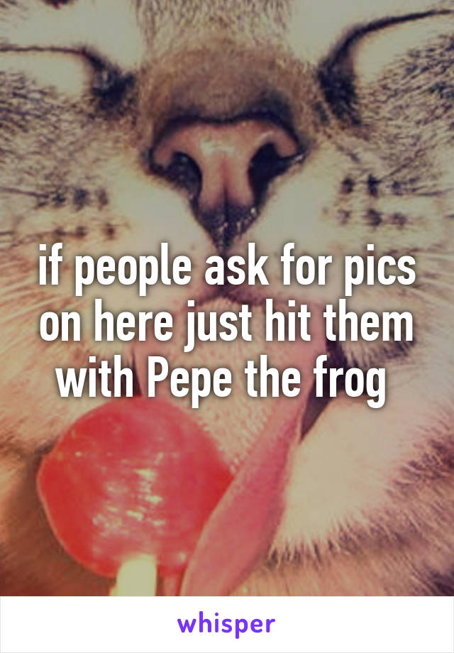 if people ask for pics on here just hit them with Pepe the frog 