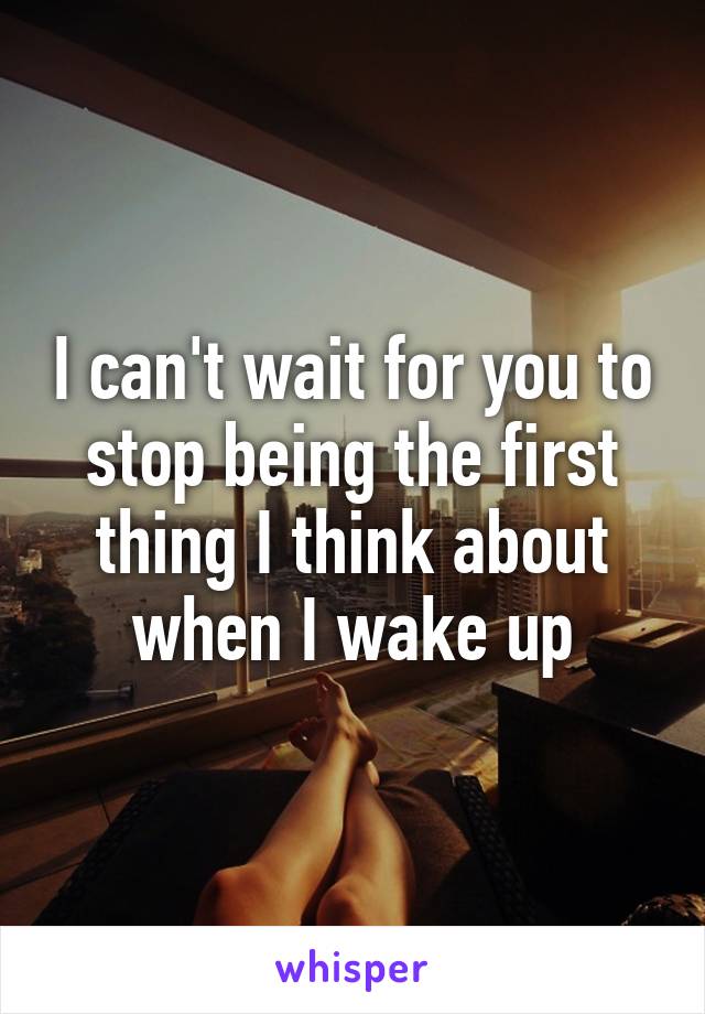 I can't wait for you to stop being the first thing I think about when I wake up