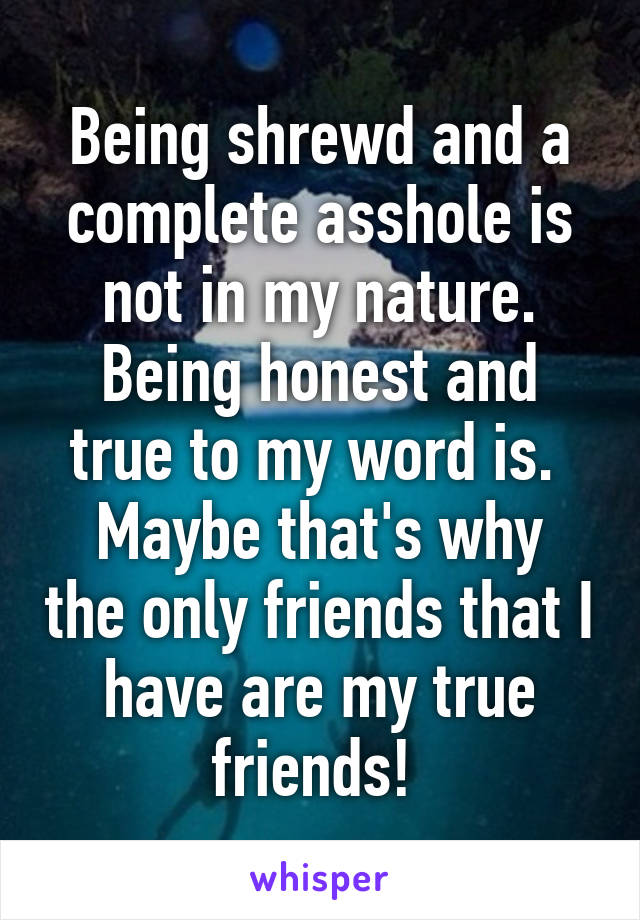 Being shrewd and a complete asshole is not in my nature.
Being honest and true to my word is. 
Maybe that's why the only friends that I have are my true friends! 