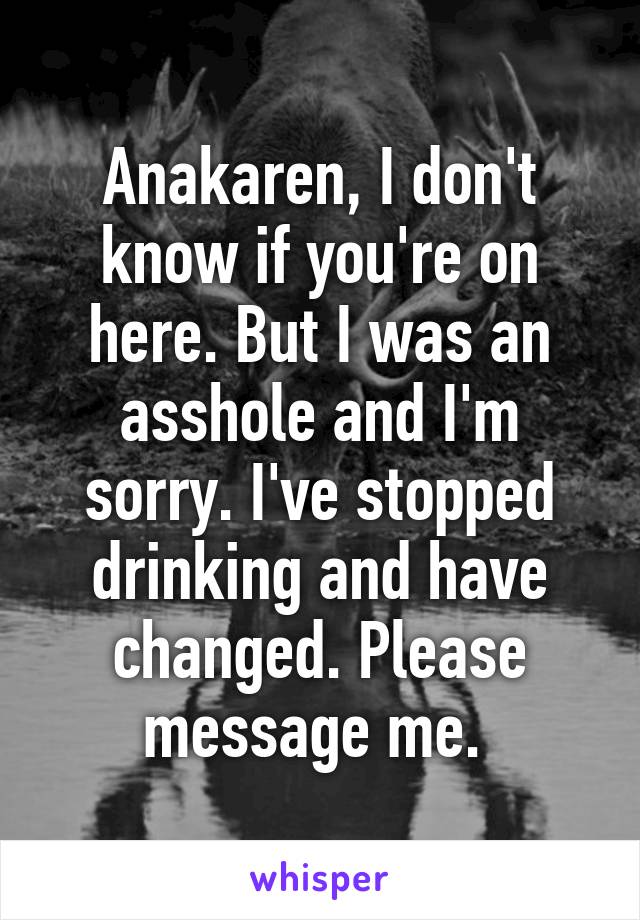 Anakaren, I don't know if you're on here. But I was an asshole and I'm sorry. I've stopped drinking and have changed. Please message me. 