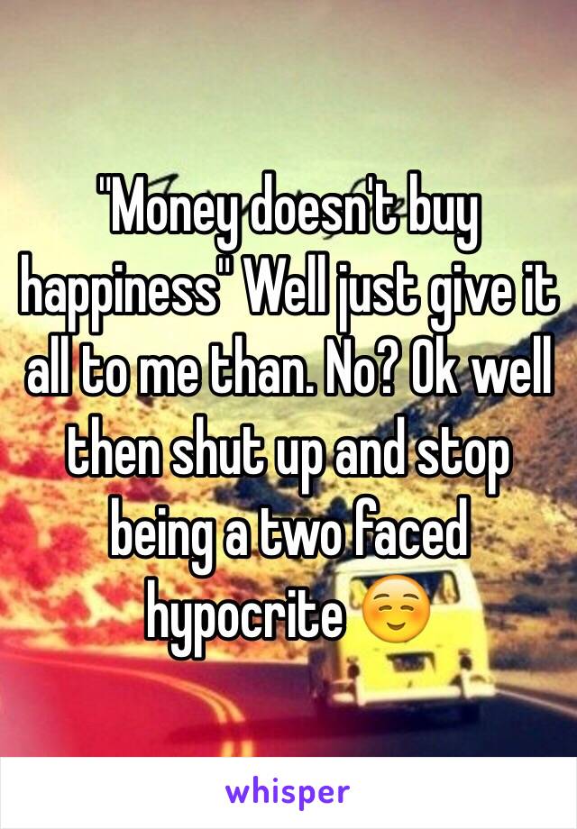 "Money doesn't buy happiness" Well just give it all to me than. No? Ok well then shut up and stop being a two faced hypocrite ☺️