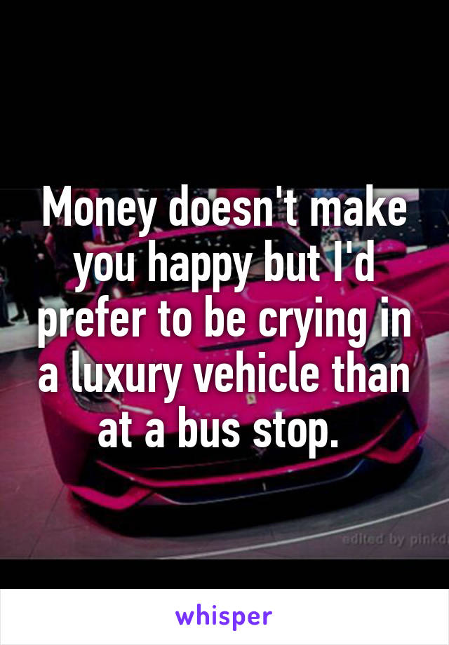 Money doesn't make you happy but I'd prefer to be crying in a luxury vehicle than at a bus stop. 