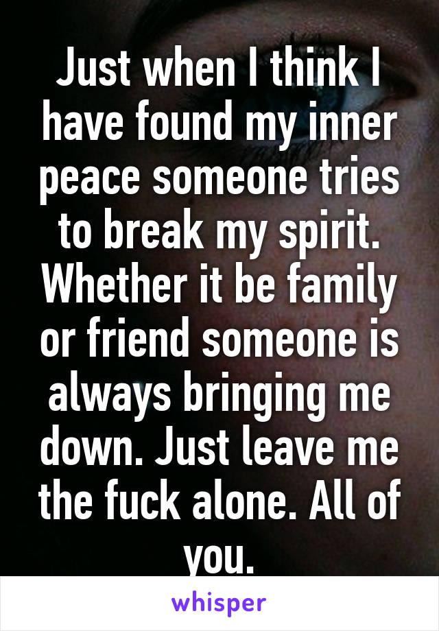 Just when I think I have found my inner peace someone tries to break my spirit. Whether it be family or friend someone is always bringing me down. Just leave me the fuck alone. All of you.