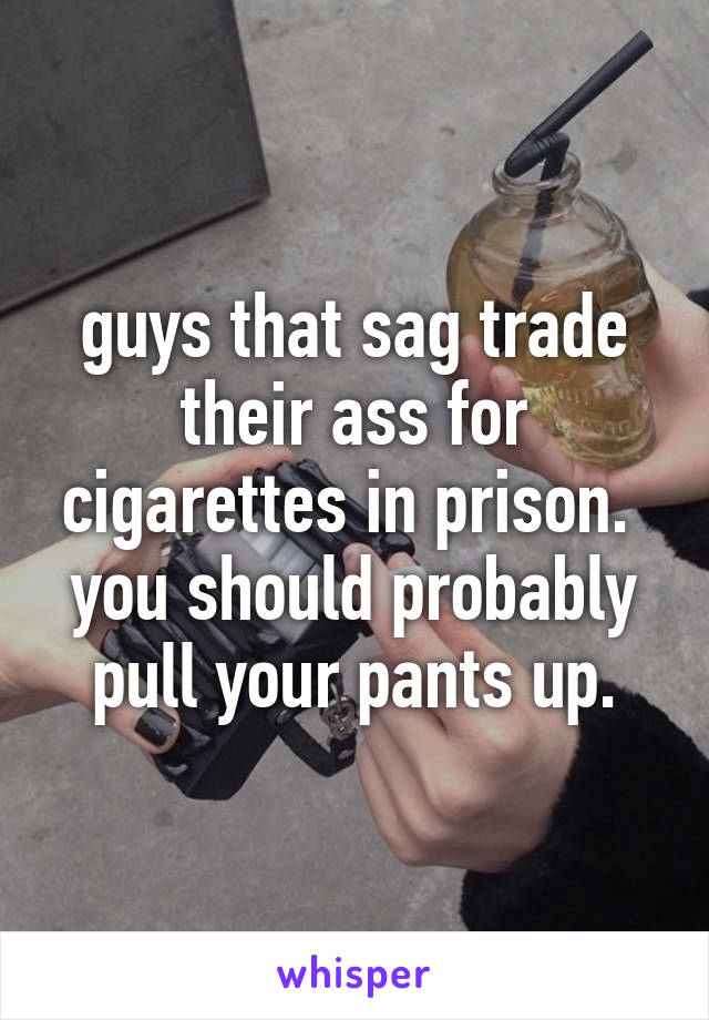 guys that sag trade their ass for cigarettes in prison.  you should probably pull your pants up.