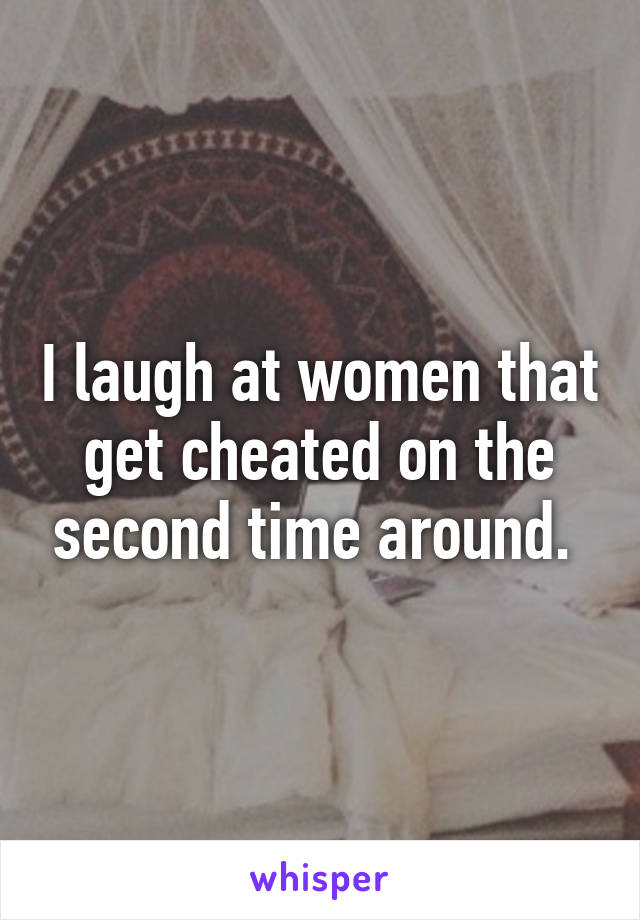 I laugh at women that get cheated on the second time around. 