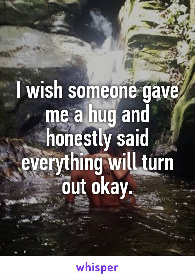 I wish someone gave me a hug and honestly said everything will turn out okay.