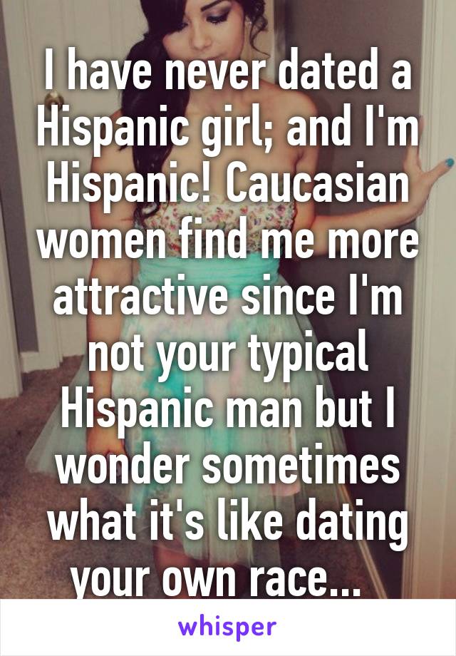 I have never dated a Hispanic girl; and I'm Hispanic! Caucasian women find me more attractive since I'm not your typical Hispanic man but I wonder sometimes what it's like dating your own race...  