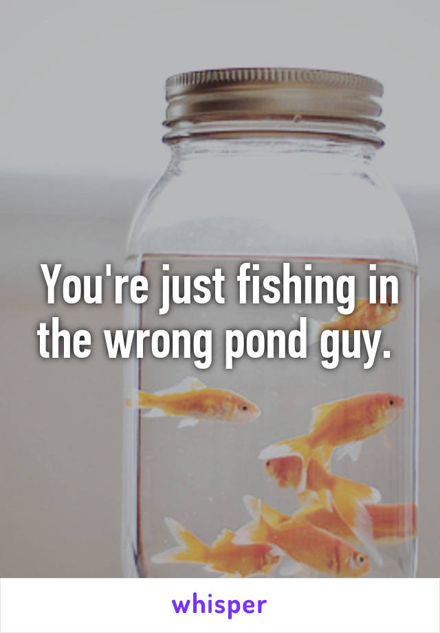 You're just fishing in the wrong pond guy. 