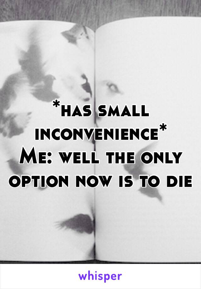 *has small inconvenience* 
Me: well the only option now is to die 