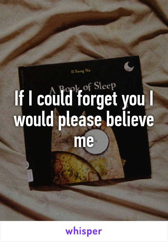 If I could forget you I would please believe me