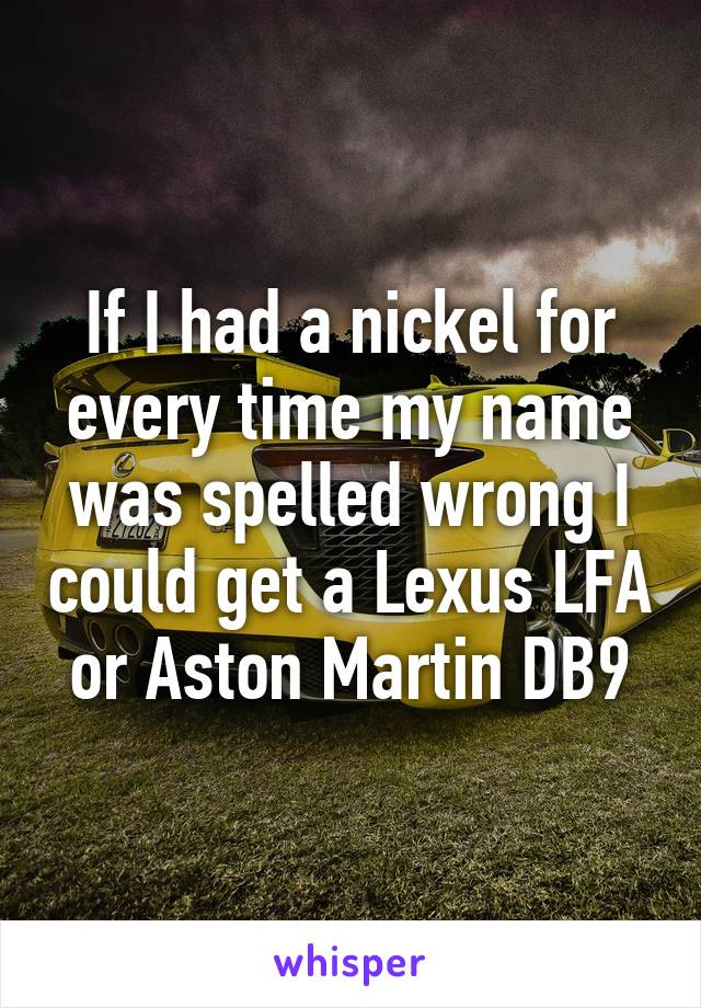 If I had a nickel for every time my name was spelled wrong I could get a Lexus LFA or Aston Martin DB9