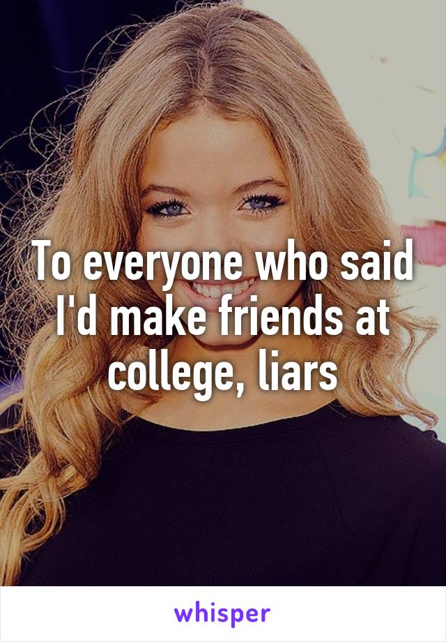 To everyone who said I'd make friends at college, liars