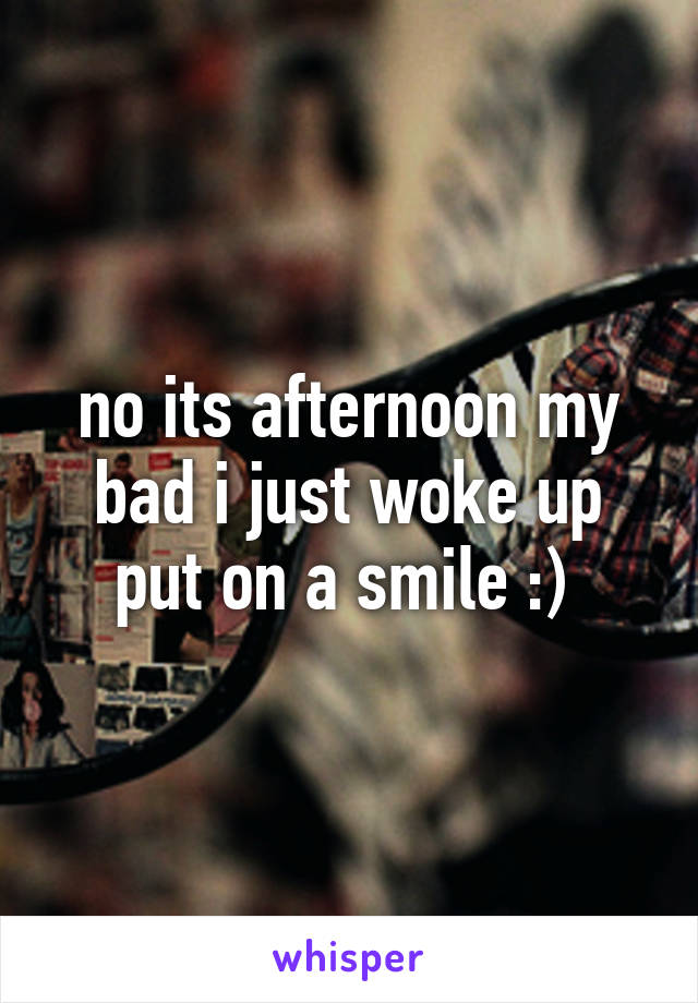 no its afternoon my bad i just woke up put on a smile :) 