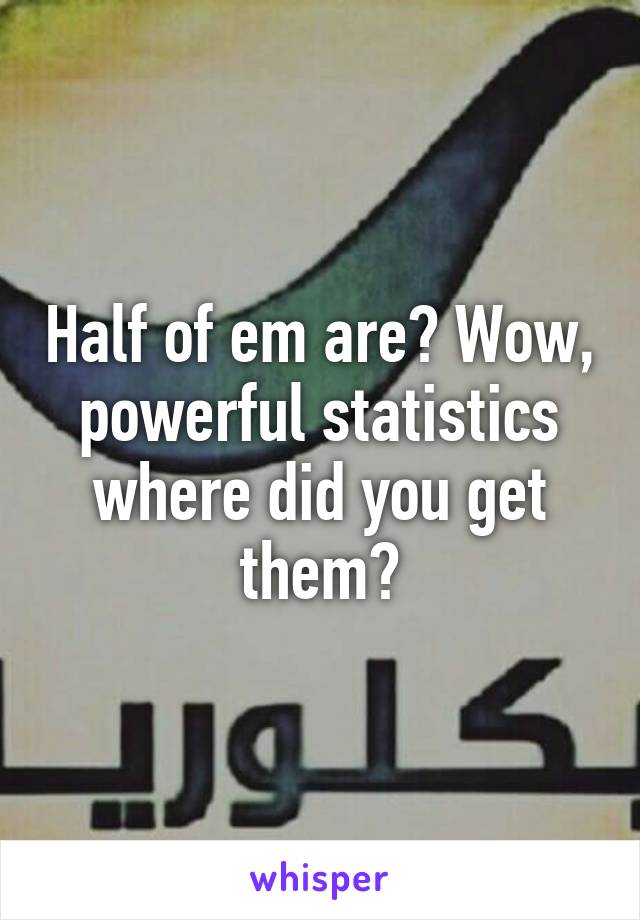 Half of em are? Wow, powerful statistics where did you get them?