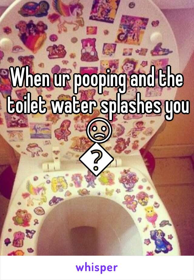 When ur pooping and the toilet water splashes you 😞👎