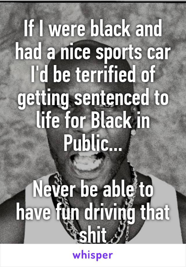 If I were black and had a nice sports car I'd be terrified of getting sentenced to life for Black in Public...

Never be able to have fun driving that shit