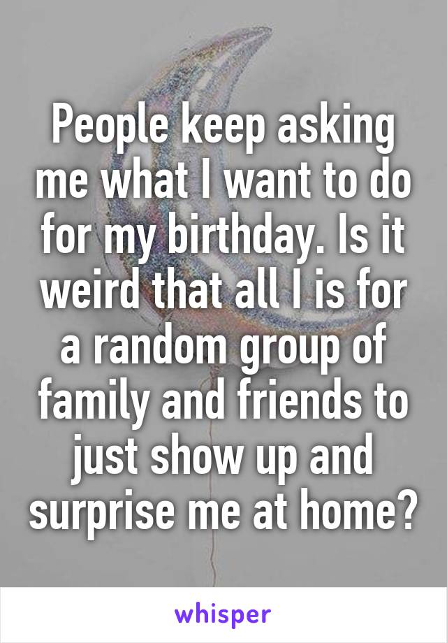 People keep asking me what I want to do for my birthday. Is it weird that all I is for a random group of family and friends to just show up and surprise me at home?