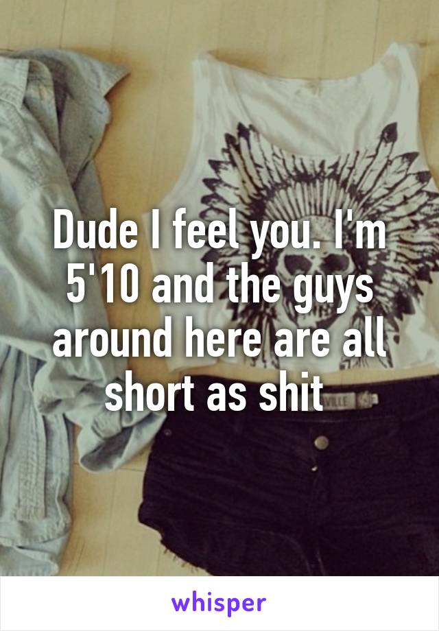 Dude I feel you. I'm 5'10 and the guys around here are all short as shit 