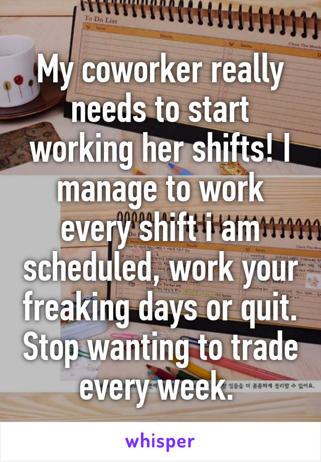 My coworker really needs to start working her shifts! I manage to work every shift i am scheduled, work your freaking days or quit. Stop wanting to trade every week. 