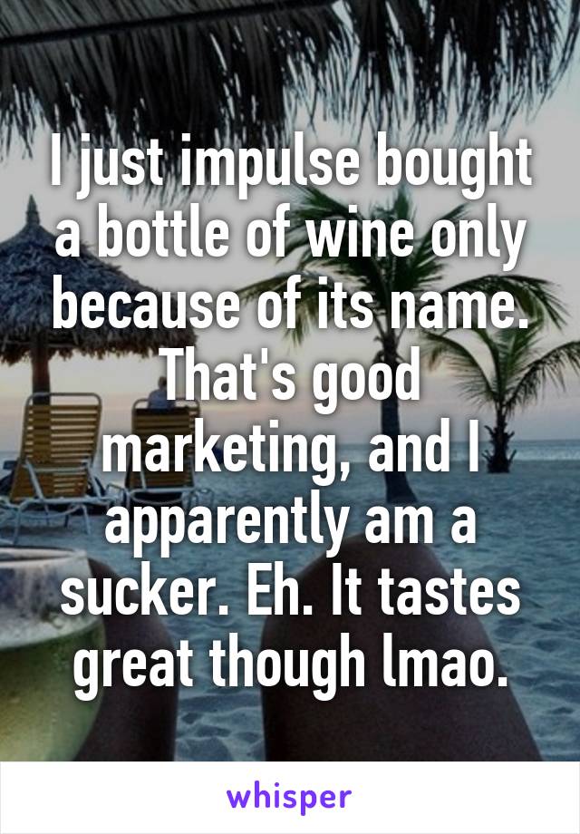 I just impulse bought a bottle of wine only because of its name. That's good marketing, and I apparently am a sucker. Eh. It tastes great though lmao.