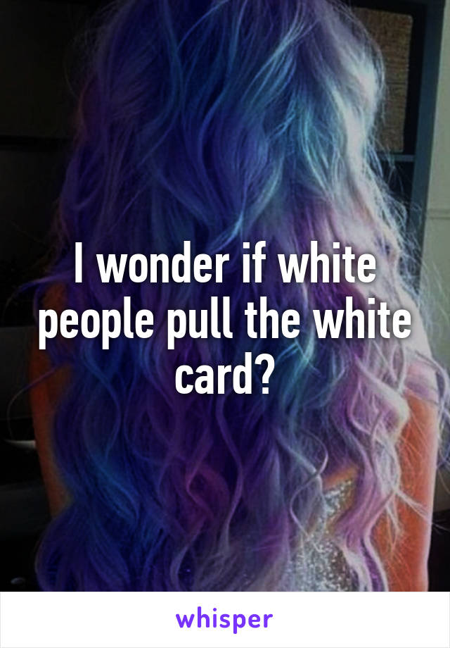 I wonder if white people pull the white card?