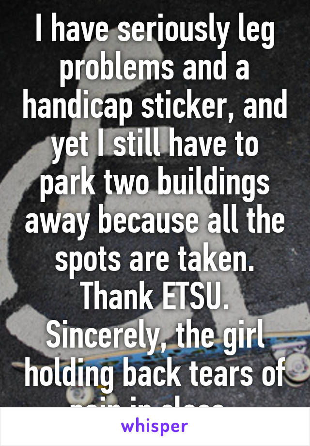 I have seriously leg problems and a handicap sticker, and yet I still have to park two buildings away because all the spots are taken. Thank ETSU. Sincerely, the girl holding back tears of pain in class. 