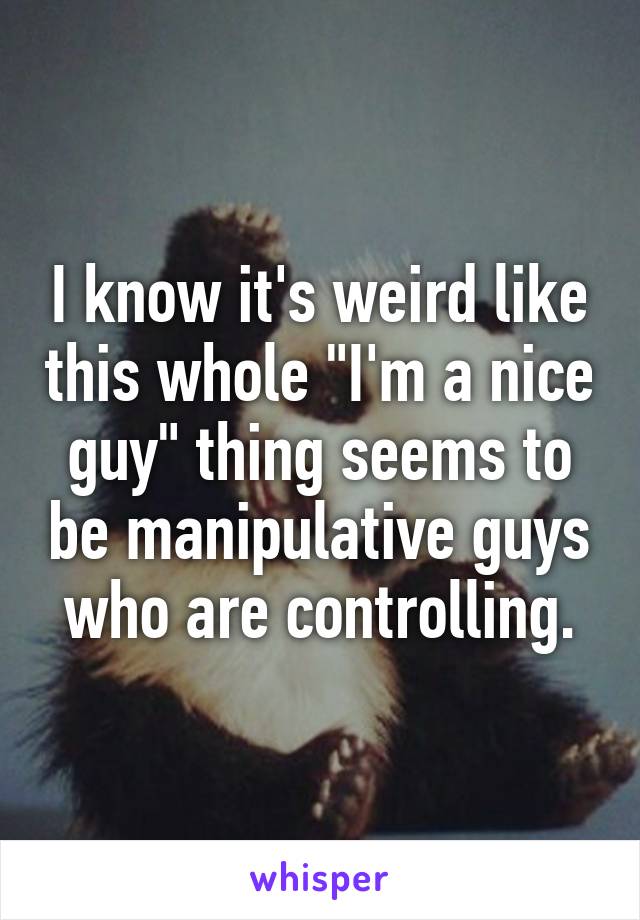 I know it's weird like this whole "I'm a nice guy" thing seems to be manipulative guys who are controlling.