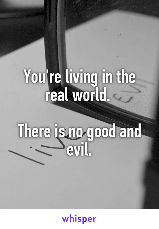 You're living in the real world. 

There is no good and evil.