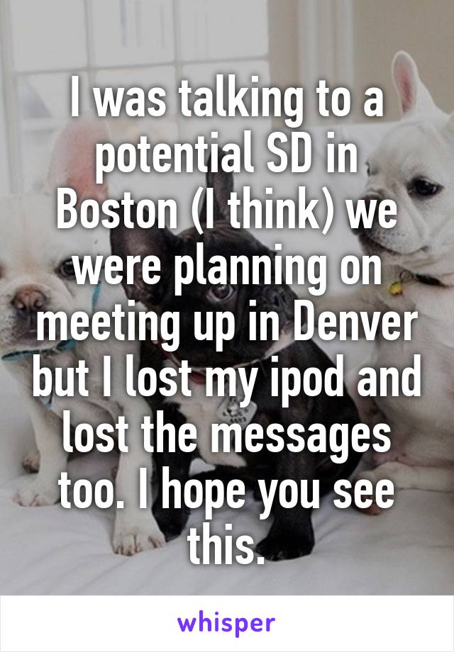 I was talking to a potential SD in Boston (I think) we were planning on meeting up in Denver but I lost my ipod and lost the messages too. I hope you see this.