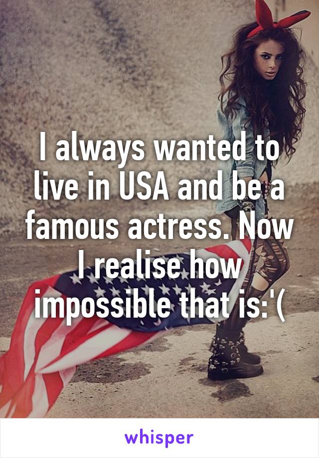 I always wanted to live in USA and be a famous actress. Now I realise how impossible that is:'(