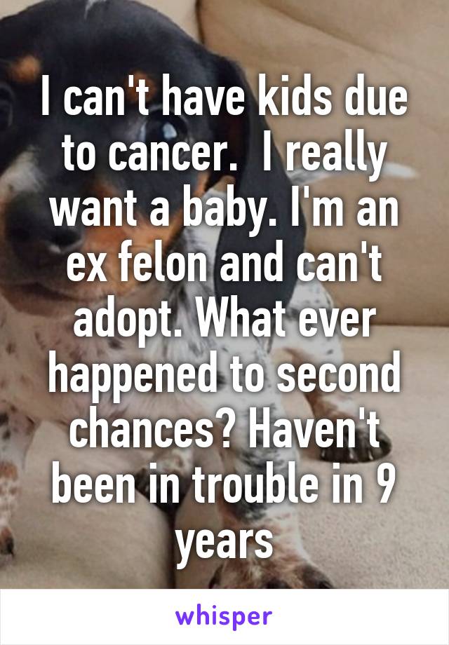 I can't have kids due to cancer.  I really want a baby. I'm an ex felon and can't adopt. What ever happened to second chances? Haven't been in trouble in 9 years